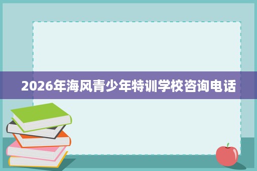 2026年海风青少年特训学校咨询电话 2026年海风青少年特训学校咨询电话