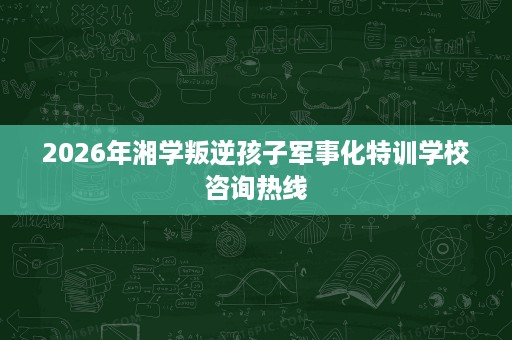 2026年湘学叛逆孩子军事化特训学校咨询热线