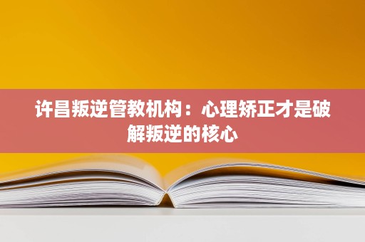 许昌叛逆管教机构：心理矫正才是破解叛逆的核心