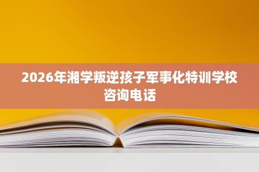 2026年湘学叛逆孩子军事化特训学校咨询电话 2026年湘学叛逆孩子军事化特训学校咨询电话