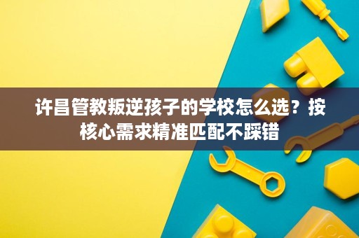 许昌管教叛逆孩子的学校怎么选?按核心需求精准匹配不踩错 许昌管教叛逆孩子的学校怎么选?按核心需求精准匹配不踩错