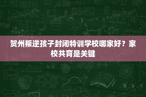 贺州叛逆孩子封闭特训学校哪家好?家校共育是关键 贺州叛逆孩子封闭特训学校哪家好?家校共育是关键