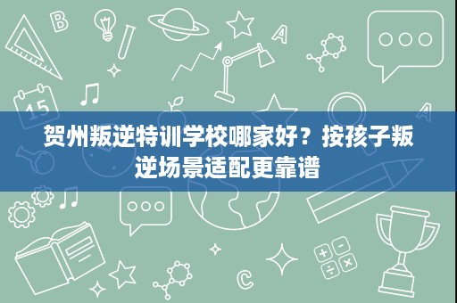贺州叛逆特训学校哪家好？按孩子叛逆场景适配更靠谱
