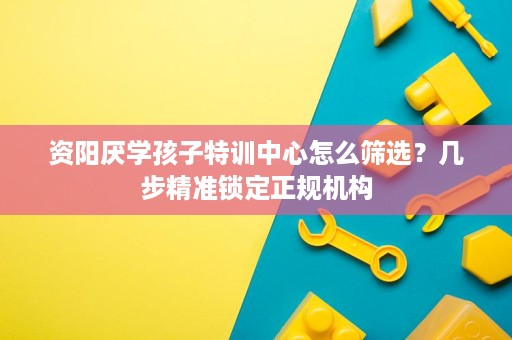 资阳厌学孩子特训中心怎么筛选？几步精准锁定正规机构