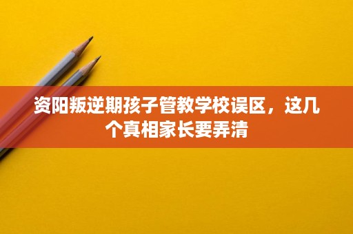 资阳叛逆期孩子管教学校误区,这几个真相家长要弄清 资阳叛逆期孩子管教学校误区,这几个真相家长要弄清