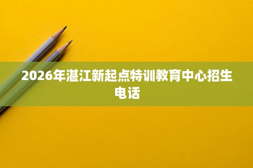 2026年湛江新起点特训教育中心招生电话 2026年湛江新起点特训教育中心招生电话