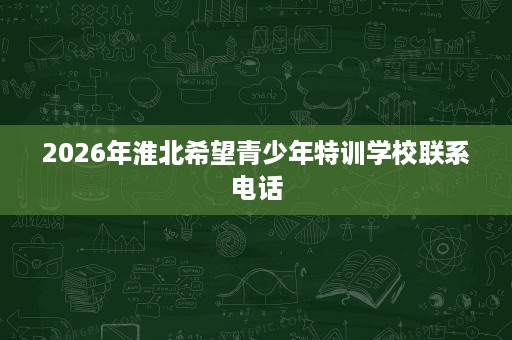 2026年淮北希望青少年特训学校联系电话 2026年淮北希望青少年特训学校联系电话