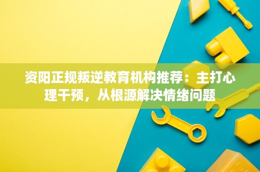 资阳正规叛逆教育机构推荐:主打心理干预,从根源解决情绪问题 资阳正规叛逆教育机构推荐:主打心理干预,从根源解决情绪问题