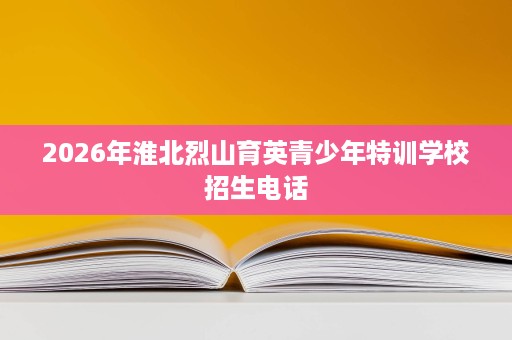 2026年淮北烈山育英青少年特训学校招生电话 2026年淮北烈山育英青少年特训学校招生电话