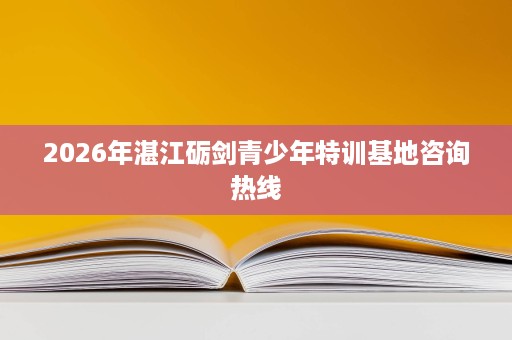 2026年湛江砺剑青少年特训基地咨询热线 2026年湛江砺剑青少年特训基地咨询热线