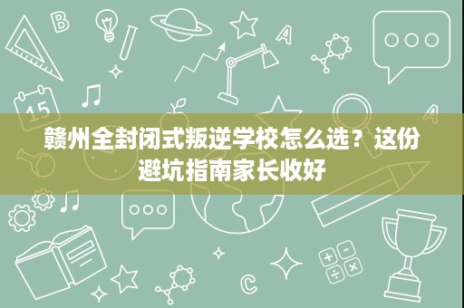 赣州全封闭式叛逆学校怎么选?这份避坑指南家长收好 赣州全封闭式叛逆学校怎么选?这份避坑指南家长收好