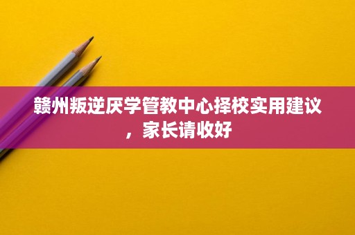 赣州叛逆厌学管教中心择校实用建议,家长请收好 赣州叛逆厌学管教中心择校实用建议,家长请收好