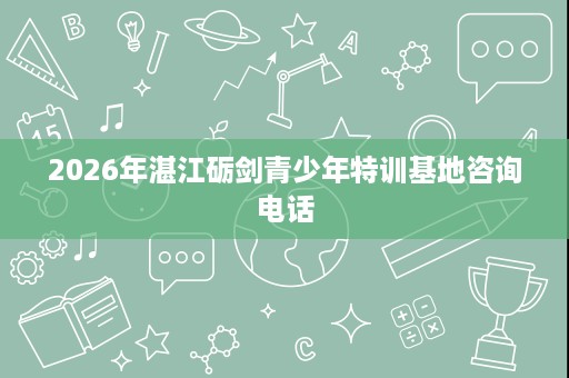 2026年湛江砺剑青少年特训基地咨询电话 2026年湛江砺剑青少年特训基地咨询电话