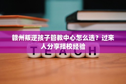 赣州叛逆孩子管教中心怎么选?过来人分享择校经验 赣州叛逆孩子管教中心怎么选?过来人分享择校经验
