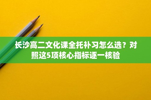 长沙高二文化课全托补习怎么选？对照这5项核心指标逐一核验