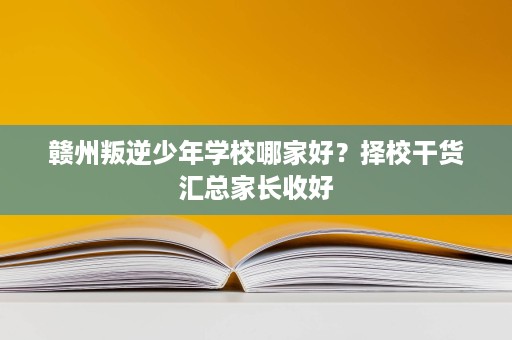 赣州叛逆少年学校哪家好？择校干货汇总家长收好