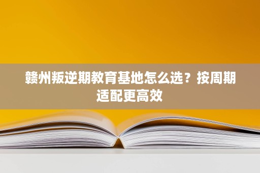 赣州叛逆期教育基地怎么选？按周期适配更高效