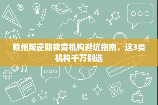 赣州叛逆期教育机构避坑指南,这3类机构千万别选 赣州叛逆期教育机构避坑指南,这3类机构千万别选