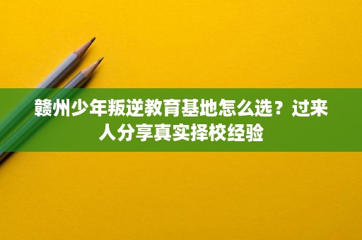 赣州少年叛逆教育基地怎么选？过来人分享真实择校经验