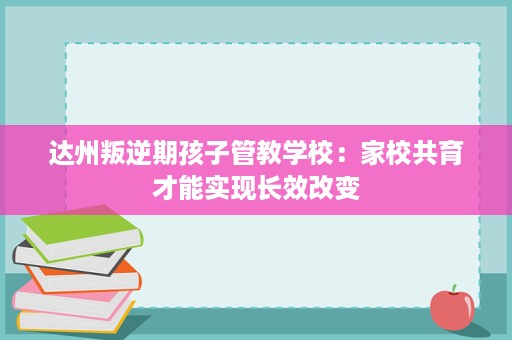 达州叛逆期孩子管教学校：家校共育才能实现长效改变