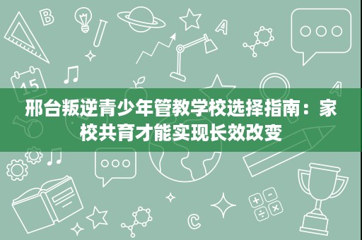 邢台叛逆青少年管教学校选择指南:家校共育才能实现长效改变 邢台叛逆青少年管教学校选择指南:家校共育才能实现长效改变