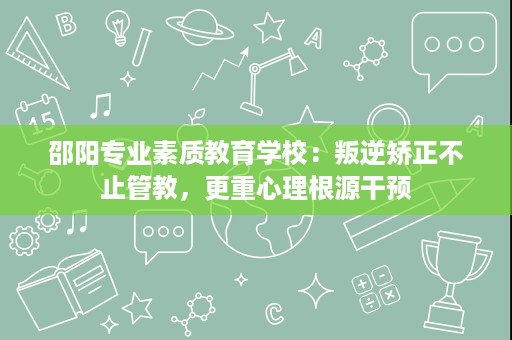邵阳专业素质教育学校：叛逆矫正不止管教，更重心理根源干预
