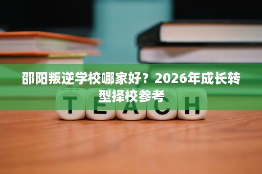 邵阳叛逆学校哪家好？2026年成长转型择校参考