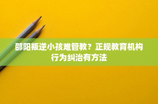 邵阳叛逆小孩难管教?正规教育机构行为纠治有方法 邵阳叛逆小孩难管教?正规教育机构行为纠治有方法