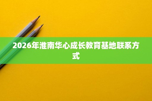 2026年淮南华心成长教育基地联系方式 2026年淮南华心成长教育基地联系方式