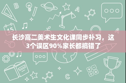 长沙高二美术生文化课同步补习,这3个误区90%家长都搞错了 长沙高二美术生文化课同步补习,这3个误区90%家长都搞错了