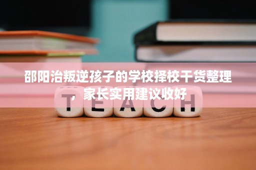 邵阳治叛逆孩子的学校择校干货整理,家长实用建议收好 邵阳治叛逆孩子的学校择校干货整理,家长实用建议收好