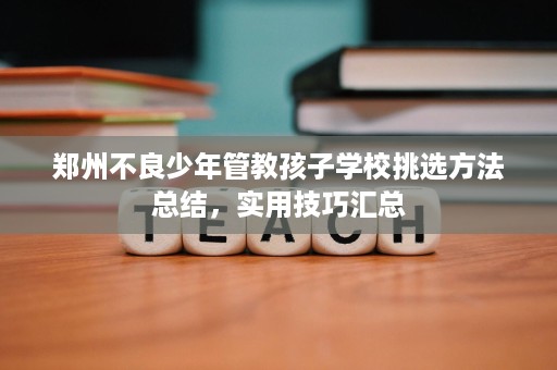郑州不良少年管教孩子学校挑选方法总结,实用技巧汇总 郑州不良少年管教孩子学校挑选方法总结,实用技巧汇总