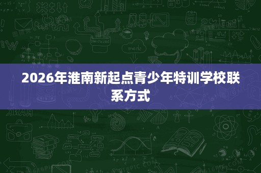 2026年淮南新起点青少年特训学校联系方式 2026年淮南新起点青少年特训学校联系方式
