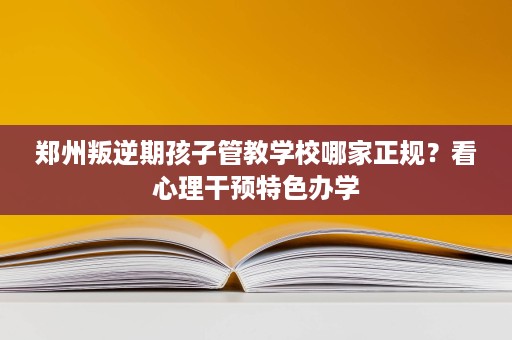 郑州叛逆期孩子管教学校哪家正规?看心理干预特色办学 郑州叛逆期孩子管教学校哪家正规?看心理干预特色办学