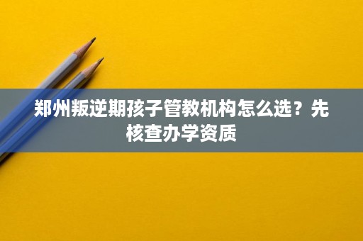 郑州叛逆期孩子管教机构怎么选?先核查办学资质 郑州叛逆期孩子管教机构怎么选?先核查办学资质