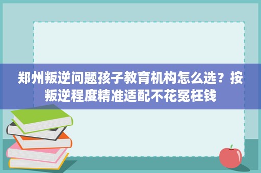 郑州叛逆问题孩子教育机构怎么选?按叛逆程度精准适配不花冤枉钱 郑州叛逆问题孩子教育机构怎么选?按叛逆程度精准适配不花冤枉钱