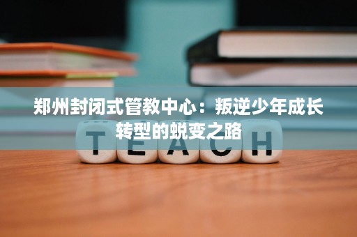 郑州封闭式管教中心:叛逆少年成长转型的蜕变之路 郑州封闭式管教中心:叛逆少年成长转型的蜕变之路