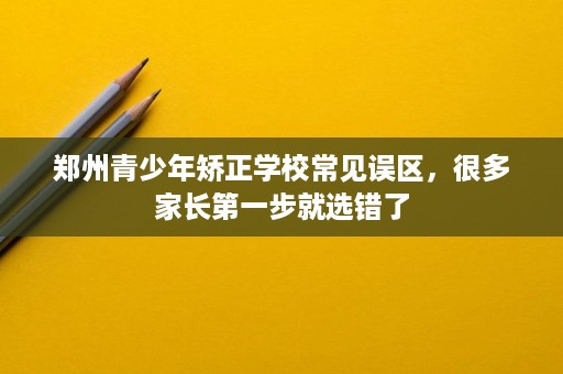 郑州青少年矫正学校常见误区,很多家长第一步就选错了 郑州青少年矫正学校常见误区,很多家长第一步就选错了