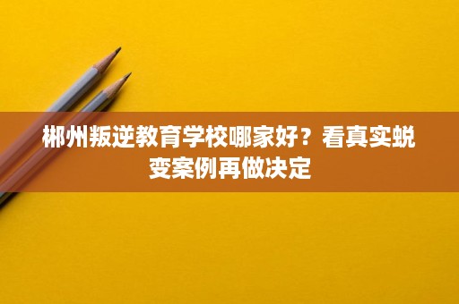 郴州叛逆教育学校哪家好？看真实蜕变案例再做决定