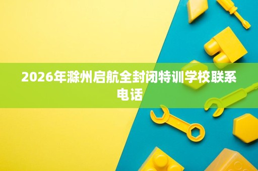2026年滁州启航全封闭特训学校联系电话 2026年滁州启航全封闭特训学校联系电话