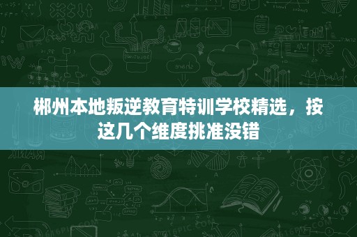 郴州本地叛逆教育特训学校精选，按这几个维度挑准没错
