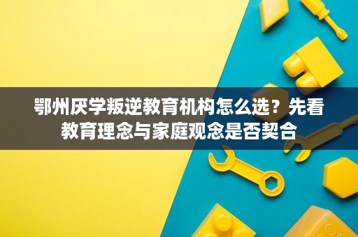 鄂州厌学叛逆教育机构怎么选？先看教育理念与家庭观念是否契合