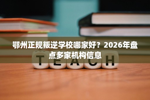 鄂州正规叛逆学校哪家好?2026年盘点多家机构信息 鄂州正规叛逆学校哪家好?2026年盘点多家机构信息