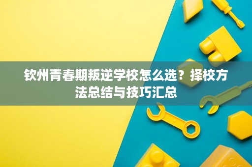 钦州青春期叛逆学校怎么选?择校方法总结与技巧汇总 钦州青春期叛逆学校怎么选?择校方法总结与技巧汇总