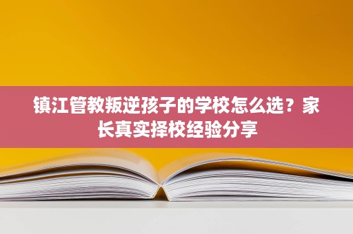 镇江管教叛逆孩子的学校怎么选？家长真实择校经验分享