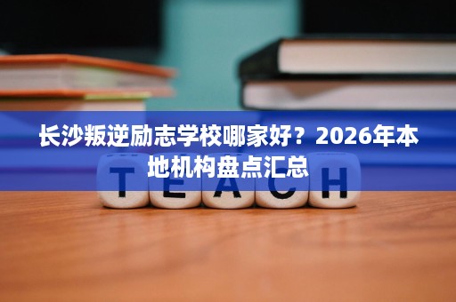 长沙叛逆励志学校哪家好?2026年本地机构盘点汇总 长沙叛逆励志学校哪家好?2026年本地机构盘点汇总
