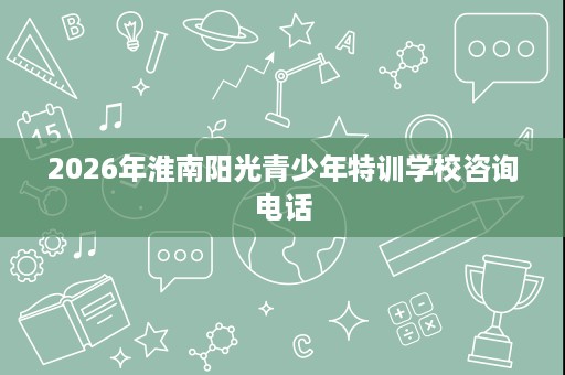2026年淮南阳光青少年特训学校咨询电话 2026年淮南阳光青少年特训学校咨询电话