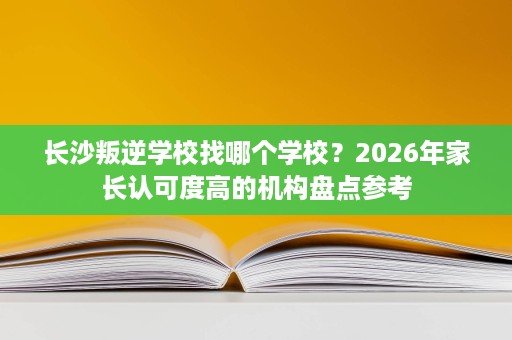 长沙叛逆学校找哪个学校？2026年家长认可度高的机构盘点参考