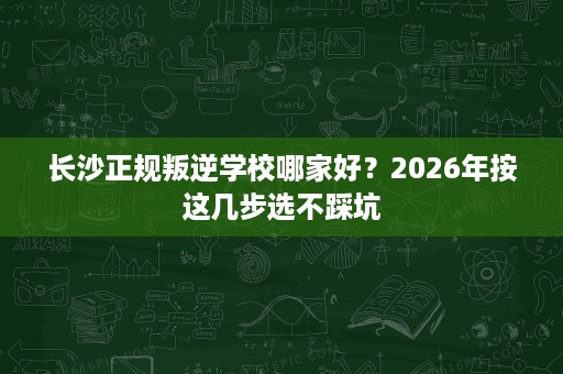 长沙正规叛逆学校哪家好？2026年按这几步选不踩坑