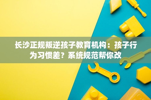 长沙正规叛逆孩子教育机构:孩子行为习惯差?系统规范帮你改 长沙正规叛逆孩子教育机构:孩子行为习惯差?系统规范帮你改